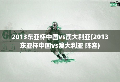 2013东亚杯中国vs澳大利亚(2013东亚杯中国vs澳大利亚 阵容)