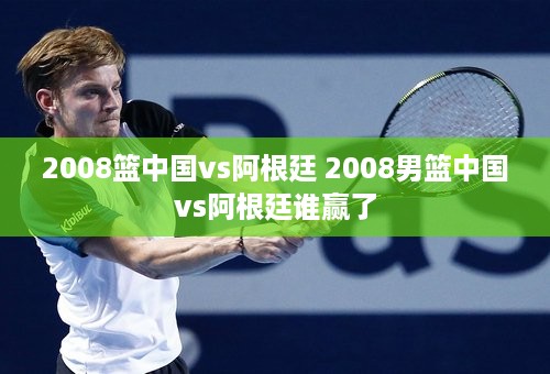 2008篮中国vs阿根廷 2008男篮中国vs阿根廷谁赢了