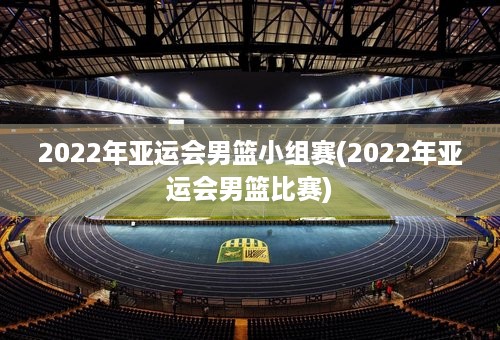 2022年亚运会男篮小组赛(2022年亚运会男篮比赛)