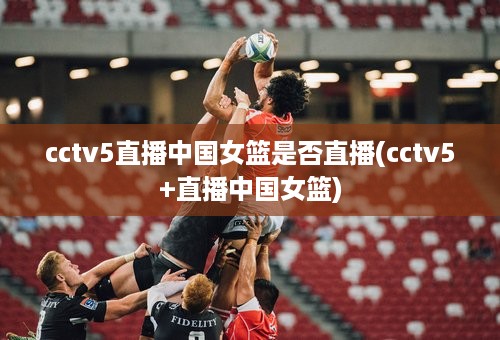 cctv5直播中国女篮是否直播(cctv5+直播中国女篮)