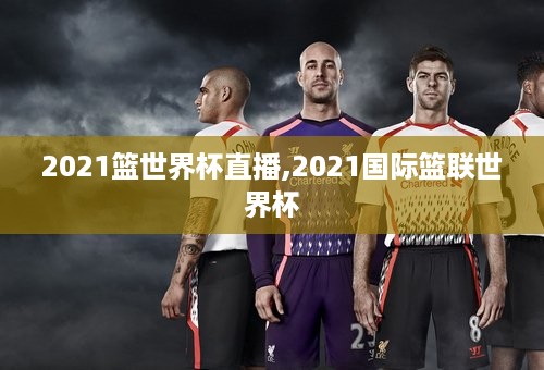 2021篮世界杯直播,2021国际篮联世界杯