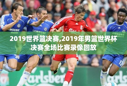 2019世界篮决赛,2019年男篮世界杯决赛全场比赛录像回放