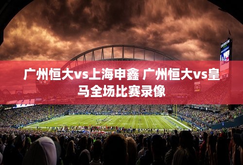 广州恒大vs上海申鑫 广州恒大vs皇马全场比赛录像