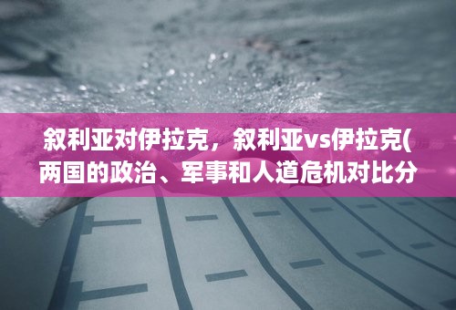 叙利亚对伊拉克，叙利亚vs伊拉克(两国的政治、军事和人道危机对比分析)