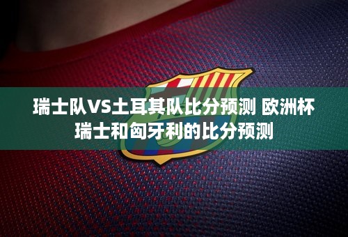 瑞士队VS土耳其队比分预测 欧洲杯瑞士和匈牙利的比分预测