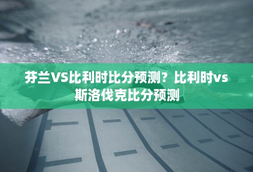 芬兰VS比利时比分预测？比利时vs斯洛伐克比分预测