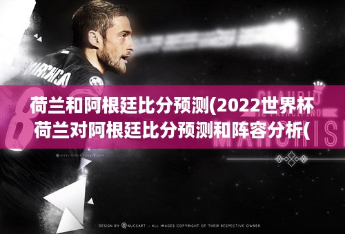 荷兰和阿根廷比分预测(2022世界杯荷兰对阿根廷比分预测和阵容分析(3：1))