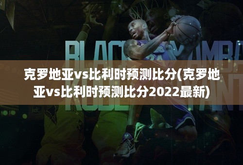 克罗地亚vs比利时预测比分(克罗地亚vs比利时预测比分2022最新)