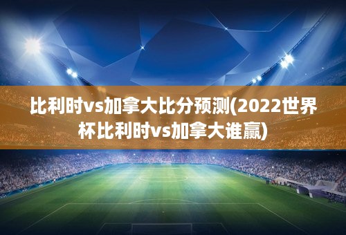 比利时vs加拿大比分预测(2022世界杯比利时vs加拿大谁赢)