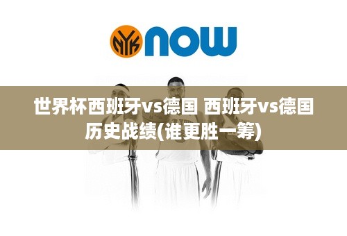 世界杯西班牙vs德国 西班牙vs德国历史战绩(谁更胜一筹)