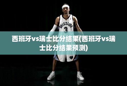 西班牙vs瑞士比分结果(西班牙vs瑞士比分结果预测)