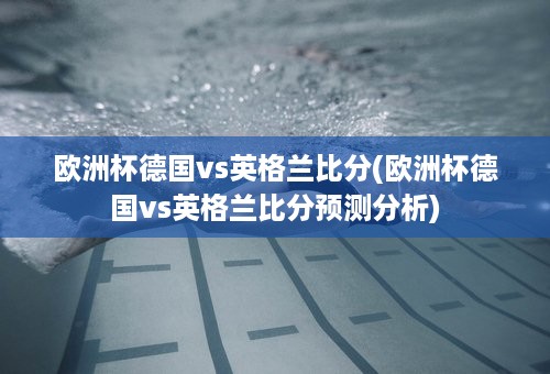 欧洲杯德国vs英格兰比分(欧洲杯德国vs英格兰比分预测分析)