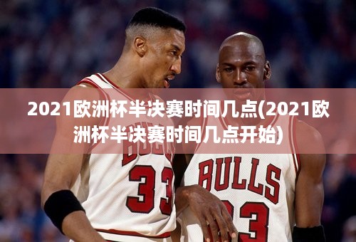 2021欧洲杯半决赛时间几点(2021欧洲杯半决赛时间几点开始)