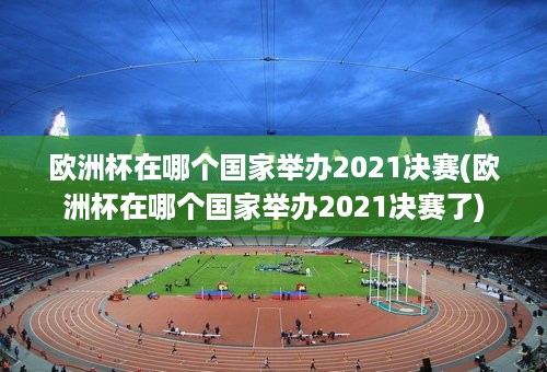 欧洲杯在哪个国家举办2021决赛(欧洲杯在哪个国家举办2021决赛了)