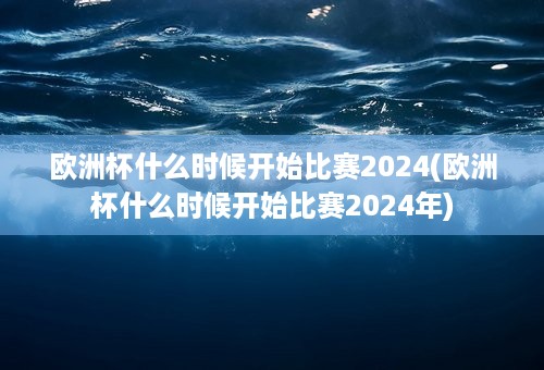 欧洲杯什么时候开始比赛2024(欧洲杯什么时候开始比赛2024年)