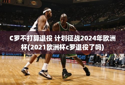 C罗不打算退役 计划征战2024年欧洲杯(2021欧洲杯c罗退役了吗)