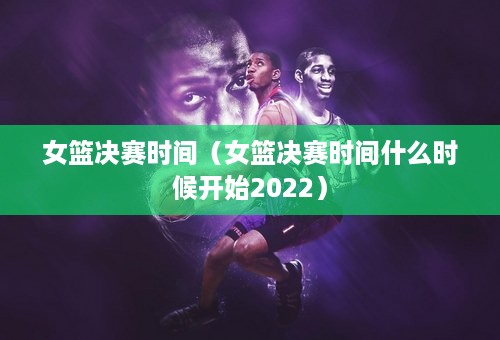 女篮决赛时间（女篮决赛时间什么时候开始2022）