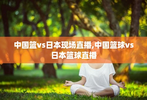 中国篮vs日本现场直播,中国篮球vs日本篮球直播