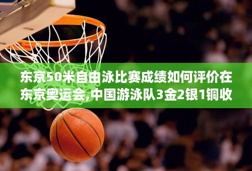 东京50米自由泳比赛成绩如何评价在东京奥运会,中国游泳队3金2银1铜收官 