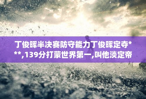 丁俊晖半决赛防守能力丁俊晖定夺***,139分打蒙世界第一,叫他淡定帝 