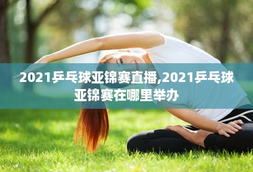 2021乒乓球亚锦赛直播,2021乒乓球亚锦赛在哪里举办