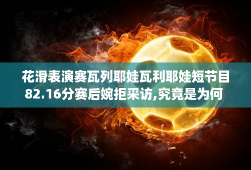 花滑表演赛瓦列耶娃瓦利耶娃短节目82.16分赛后婉拒采访,究竟是为何 