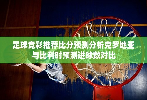 足球竞彩推荐比分预测分析克罗地亚与比利时预测进球数对比