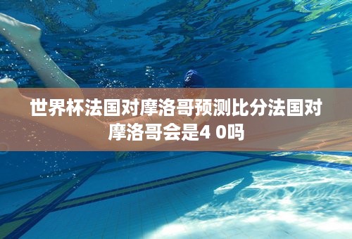 世界杯法国对摩洛哥预测比分法国对摩洛哥会是4 0吗