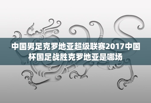 中国男足克罗地亚超级联赛2017中国杯国足战胜克罗地亚是哪场