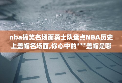 nba搞笑名场面勇士队盘点NBA历史上盖帽名场面,你心中的***盖帽是哪个 