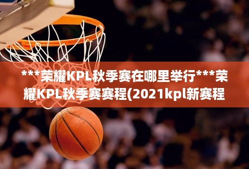 ***荣耀KPL秋季赛在哪里举行***荣耀KPL秋季赛赛程(2021kpl新赛程表)