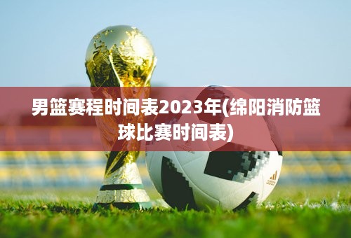 男篮赛程时间表2023年(绵阳消防篮球比赛时间表)