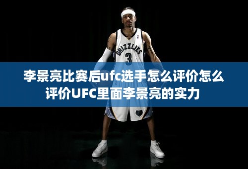 李景亮比赛后ufc选手怎么评价怎么评价UFC里面李景亮的实力 