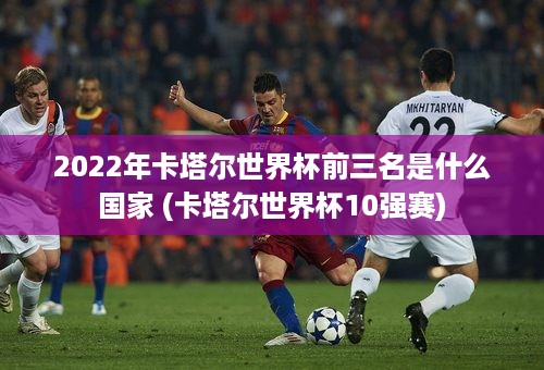 2022年卡塔尔世界杯前三名是什么国家 (卡塔尔世界杯10强赛)