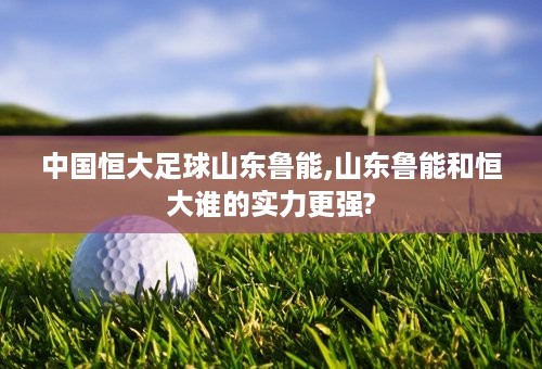 中国恒大足球山东鲁能,山东鲁能和恒大谁的实力更强?