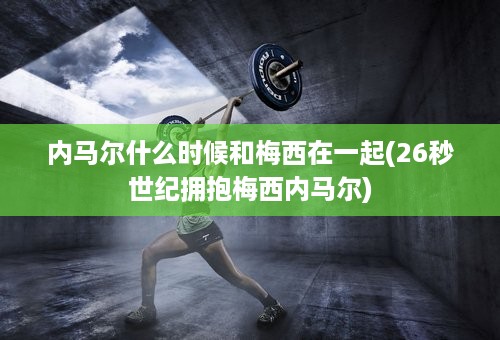 内马尔什么时候和梅西在一起(26秒世纪拥抱梅西内马尔)