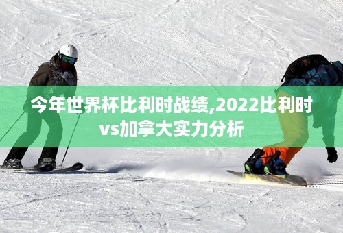 今年世界杯比利时战绩,2022比利时vs加拿大实力分析