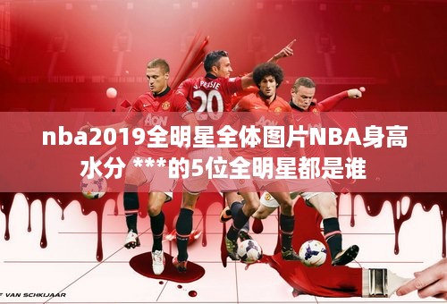 nba2019全明星全体图片NBA身高 水分 ***的5位全明星都是谁 