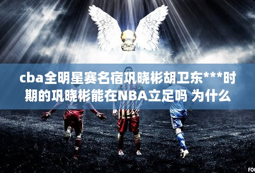 cba全明星赛名宿巩晓彬胡卫东***时期的巩晓彬能在NBA立足吗 为什么 