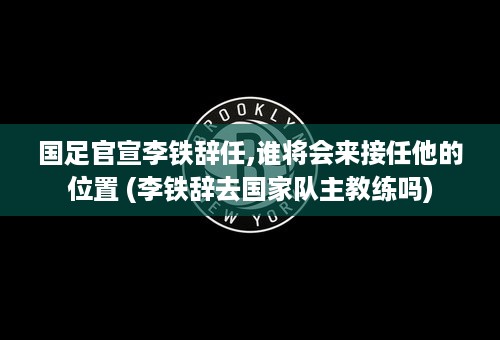 国足官宣李铁辞任,谁将会来接任他的位置 (李铁辞去国家队主教练吗)