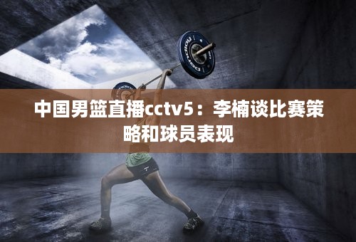 中国男篮直播cctv5：李楠谈比赛策略和球员表现