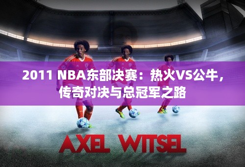 2011 NBA东部决赛：热火VS公牛，传奇对决与总冠军之路