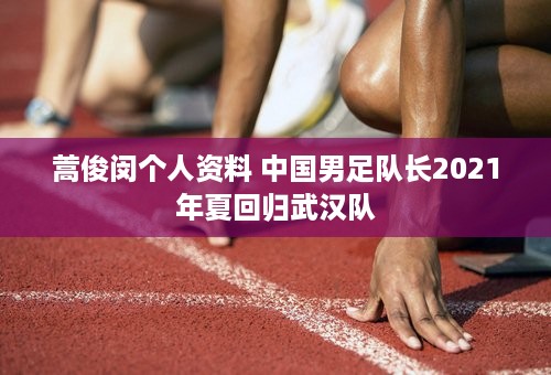 蒿俊闵个人资料 中国男足队长2021年夏回归武汉队