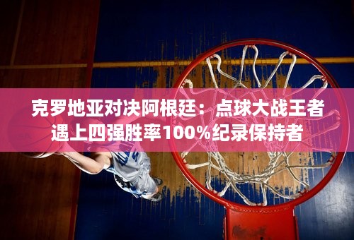 克罗地亚对决阿根廷：点球大战王者遇上四强胜率100%纪录保持者