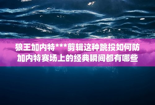 狼王加内特***剪辑这种跳投如何防 加内特赛场上的经典瞬间都有哪些 