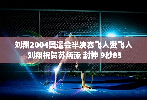 刘翔2004奥运会半决赛飞人赞飞人 刘翔祝贺苏炳添 封神 9秒83