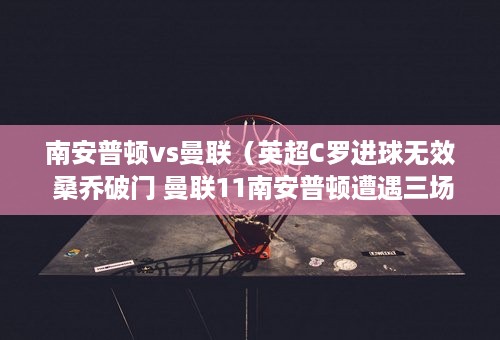 南安普顿vs曼联（英超C罗进球无效 桑乔破门 曼联11南安普顿遭遇三场不胜）