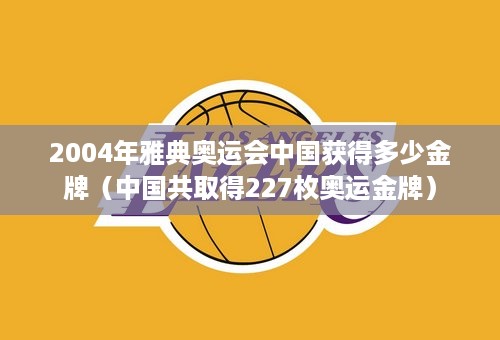 2004年雅典奥运会中国获得多少金牌（中国共取得227枚奥运金牌）