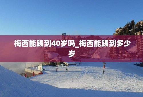  梅西能踢到40岁吗_梅西能踢到多少岁