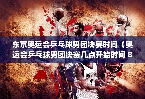 东京奥运会乒乓球男团决赛时间（奥运会乒乓球男团决赛几点开始时间 8月6日东京奥运会乒乓球男团决赛赛程）